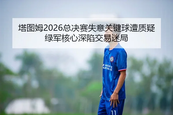 塔图姆2026总决赛失意关键球遭质疑 绿军核心深陷交易迷局